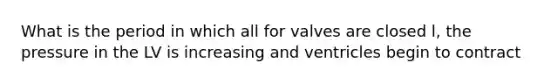 What is the period in which all for valves are closed l, the pressure in the LV is increasing and ventricles begin to contract