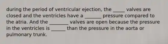 during the period of ventricular ejection, the _____ valves are closed and the ventricles have a _______ pressure compared to the atria. And the ________ valves are open because the pressure in the ventricles is ______ than the pressure in the aorta or pulmonary trunk.