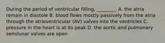 During the period of ventricular filling, ________. A. the atria remain in diastole B. blood flows mostly passively from the atria through the atrioventricular (AV) valves into the ventricles C. pressure in <a href='https://www.questionai.com/knowledge/kya8ocqc6o-the-heart' class='anchor-knowledge'>the heart</a> is at its peak D. the aortic and pulmonary semilunar valves are open