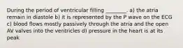 During the period of ventricular filling ________. a) the atria remain in diastole b) it is represented by the P wave on the ECG c) blood flows mostly passively through the atria and the open AV valves into the ventricles d) pressure in the heart is at its peak