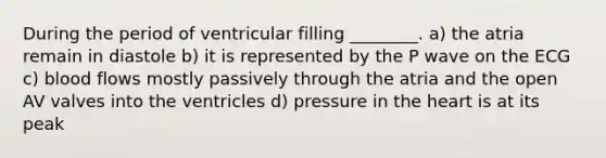 During the period of ventricular filling ________. a) the atria remain in diastole b) it is represented by the P wave on the ECG c) blood flows mostly passively through the atria and the open AV valves into the ventricles d) pressure in <a href='https://www.questionai.com/knowledge/kya8ocqc6o-the-heart' class='anchor-knowledge'>the heart</a> is at its peak