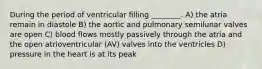 During the period of ventricular filling ________. A) the atria remain in diastole B) the aortic and pulmonary semilunar valves are open C) blood flows mostly passively through the atria and the open atrioventricular (AV) valves into the ventricles D) pressure in the heart is at its peak