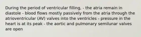 During the period of ventricular filling, - the atria remain in diastole - blood flows mostly passively from the atria through the atrioventricular (AV) valves into the ventricles - pressure in the heart is at its peak - the aortic and pulmonary semilunar valves are open