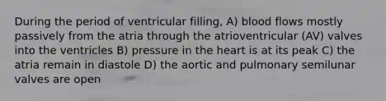 During the period of ventricular filling, A) blood flows mostly passively from the atria through the atrioventricular (AV) valves into the ventricles B) pressure in the heart is at its peak C) the atria remain in diastole D) the aortic and pulmonary semilunar valves are open