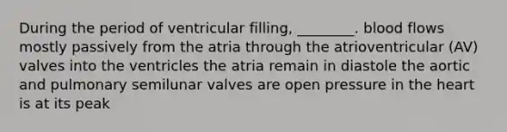 During the period of ventricular filling, ________. blood flows mostly passively from the atria through the atrioventricular (AV) valves into the ventricles the atria remain in diastole the aortic and pulmonary semilunar valves are open pressure in the heart is at its peak