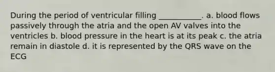 During the period of ventricular filling ___________. a. blood flows passively through the atria and the open AV valves into the ventricles b. blood pressure in the heart is at its peak c. the atria remain in diastole d. it is represented by the QRS wave on the ECG