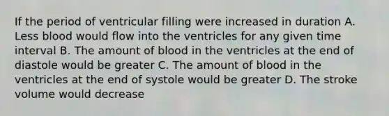 If the period of ventricular filling were increased in duration A. Less blood would flow into the ventricles for any given time interval B. The amount of blood in the ventricles at the end of diastole would be greater C. The amount of blood in the ventricles at the end of systole would be greater D. The stroke volume would decrease