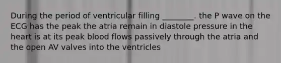 During the period of ventricular filling ________. the P wave on the ECG has the peak the atria remain in diastole pressure in <a href='https://www.questionai.com/knowledge/kya8ocqc6o-the-heart' class='anchor-knowledge'>the heart</a> is at its peak blood flows passively through the atria and the open AV valves into the ventricles