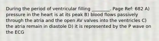 During the period of ventricular filling ________. Page Ref: 682 A) pressure in <a href='https://www.questionai.com/knowledge/kya8ocqc6o-the-heart' class='anchor-knowledge'>the heart</a> is at its peak B) blood flows passively through the atria and the open AV valves into the ventricles C) the atria remain in diastole D) it is represented by the P wave on the ECG