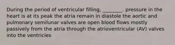 During the period of ventricular filling, ________. pressure in the heart is at its peak the atria remain in diastole the aortic and pulmonary semilunar valves are open blood flows mostly passively from the atria through the atrioventricular (AV) valves into the ventricles