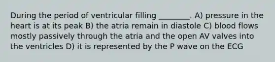 During the period of ventricular filling ________. A) pressure in <a href='https://www.questionai.com/knowledge/kya8ocqc6o-the-heart' class='anchor-knowledge'>the heart</a> is at its peak B) the atria remain in diastole C) blood flows mostly passively through the atria and the open AV valves into the ventricles D) it is represented by the P wave on the ECG