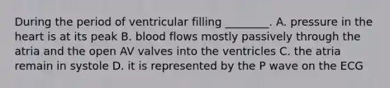 During the period of ventricular filling ________. A. pressure in the heart is at its peak B. blood flows mostly passively through the atria and the open AV valves into the ventricles C. the atria remain in systole D. it is represented by the P wave on the ECG