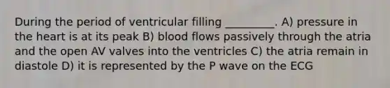 During the period of ventricular filling _________. A) pressure in <a href='https://www.questionai.com/knowledge/kya8ocqc6o-the-heart' class='anchor-knowledge'>the heart</a> is at its peak B) blood flows passively through the atria and the open AV valves into the ventricles C) the atria remain in diastole D) it is represented by the P wave on the ECG