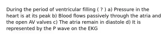 During the period of ventricular filling ( ? ) a) Pressure in the heart is at its peak b) Blood flows passively through the atria and the open AV valves c) The atria remain in diastole d) It is represented by the P wave on the EKG