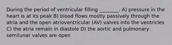 During the period of ventricular filling ________. A) pressure in the heart is at its peak B) blood flows mostly passively through the atria and the open atrioventricular (AV) valves into the ventricles C) the atria remain in diastole D) the aortic and pulmonary semilunar valves are open