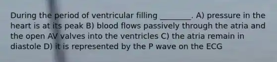 During the period of ventricular filling ________. A) pressure in the heart is at its peak B) blood flows passively through the atria and the open AV valves into the ventricles C) the atria remain in diastole D) it is represented by the P wave on the ECG