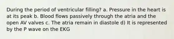 During the period of ventricular filling? a. Pressure in the heart is at its peak b. Blood flows passively through the atria and the open AV valves c. The atria remain in diastole d) It is represented by the P wave on the EKG