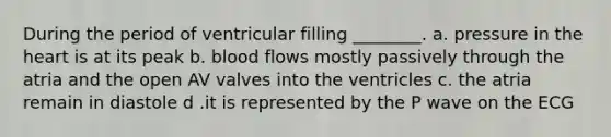 During the period of ventricular filling ________. a. pressure in <a href='https://www.questionai.com/knowledge/kya8ocqc6o-the-heart' class='anchor-knowledge'>the heart</a> is at its peak b. blood flows mostly passively through the atria and the open AV valves into the ventricles c. the atria remain in diastole d .it is represented by the P wave on the ECG