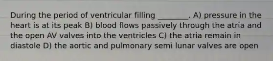 During the period of ventricular filling ________. A) pressure in the heart is at its peak B) blood flows passively through the atria and the open AV valves into the ventricles C) the atria remain in diastole D) the aortic and pulmonary semi lunar valves are open