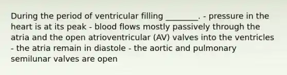 During the period of ventricular filling ________. - pressure in the heart is at its peak - blood flows mostly passively through the atria and the open atrioventricular (AV) valves into the ventricles - the atria remain in diastole - the aortic and pulmonary semilunar valves are open