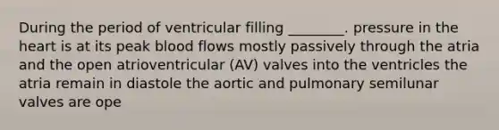 During the period of ventricular filling ________. pressure in the heart is at its peak blood flows mostly passively through the atria and the open atrioventricular (AV) valves into the ventricles the atria remain in diastole the aortic and pulmonary semilunar valves are ope