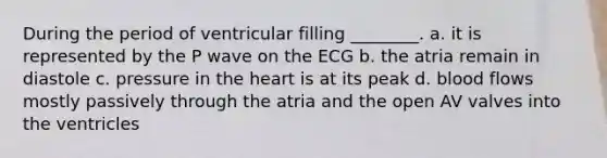 During the period of ventricular filling ________. a. it is represented by the P wave on the ECG b. the atria remain in diastole c. pressure in <a href='https://www.questionai.com/knowledge/kya8ocqc6o-the-heart' class='anchor-knowledge'>the heart</a> is at its peak d. blood flows mostly passively through the atria and the open AV valves into the ventricles