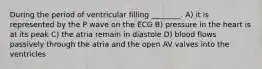 During the period of ventricular filling ________. A) it is represented by the P wave on the ECG B) pressure in the heart is at its peak C) the atria remain in diastole D) blood flows passively through the atria and the open AV valves into the ventricles