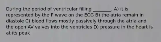 During the period of ventricular filling ________. A) it is represented by the P wave on the ECG B) the atria remain in diastole C) blood flows mostly passively through the atria and the open AV valves into the ventricles D) pressure in the heart is at its peak