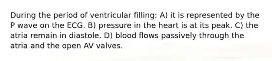 During the period of ventricular filling: A) it is represented by the P wave on the ECG. B) pressure in the heart is at its peak. C) the atria remain in diastole. D) blood flows passively through the atria and the open AV valves.