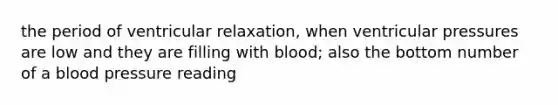 the period of ventricular relaxation, when ventricular pressures are low and they are filling with blood; also the bottom number of a blood pressure reading