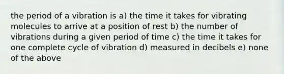 the period of a vibration is a) the time it takes for vibrating molecules to arrive at a position of rest b) the number of vibrations during a given period of time c) the time it takes for one complete cycle of vibration d) measured in decibels e) none of the above