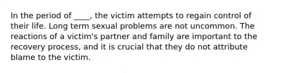 In the period of ____, the victim attempts to regain control of their life. Long term sexual problems are not uncommon. The reactions of a victim's partner and family are important to the recovery process, and it is crucial that they do not attribute blame to the victim.