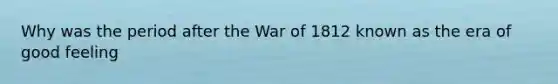 Why was the period after the <a href='https://www.questionai.com/knowledge/kZ700nRVQz-war-of-1812' class='anchor-knowledge'>war of 1812</a> known as the era of good feeling