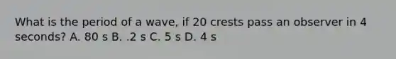 What is the period of a wave, if 20 crests pass an observer in 4 seconds? A. 80 s B. .2 s C. 5 s D. 4 s