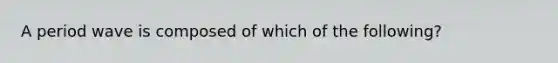 A period wave is composed of which of the following?