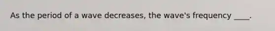 As the period of a wave decreases, the wave's frequency ____.