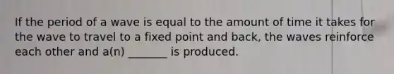 If the period of a wave is equal to the amount of time it takes for the wave to travel to a fixed point and back, the waves reinforce each other and a(n) _______ is produced.