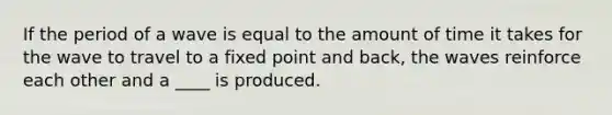 If the period of a wave is equal to the amount of time it takes for the wave to travel to a fixed point and back, the waves reinforce each other and a ____ is produced.