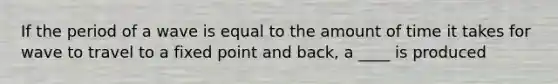 If the period of a wave is equal to the amount of time it takes for wave to travel to a fixed point and back, a ____ is produced