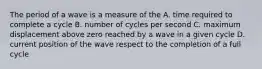 The period of a wave is a measure of the A. time required to complete a cycle B. number of cycles per second C. maximum displacement above zero reached by a wave in a given cycle D. current position of the wave respect to the completion of a full cycle