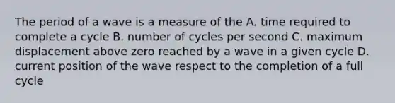 The period of a wave is a measure of the A. time required to complete a cycle B. number of cycles per second C. maximum displacement above zero reached by a wave in a given cycle D. current position of the wave respect to the completion of a full cycle