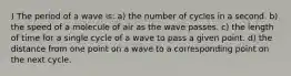 ) The period of a wave is: a) the number of cycles in a second. b) the speed of a molecule of air as the wave passes. c) the length of time for a single cycle of a wave to pass a given point. d) the distance from one point on a wave to a corresponding point on the next cycle.