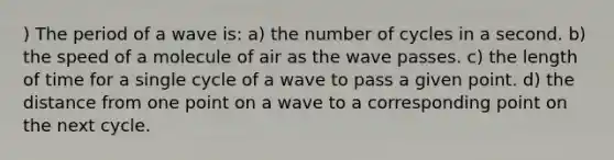 ) The period of a wave is: a) the number of cycles in a second. b) the speed of a molecule of air as the wave passes. c) the length of time for a single cycle of a wave to pass a given point. d) the distance from one point on a wave to a corresponding point on the next cycle.