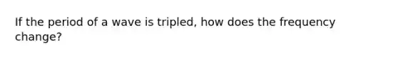 If the period of a wave is tripled, how does the frequency change?