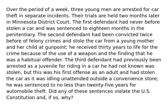 Over the period of a week, three young men are arrested for car theft in separate incidents. Their trials are held two months later in Minnesota District Court. The first defendant had never before stolen a car and was sentenced to eighteen months in the penitentiary. The second defendant had been convicted twice before of felony crimes and stole the car from a young mother and her child at gunpoint; he received thirty years to life for the crime because of the use of a weapon and the finding that he was a habitual offender. The third defendant had previously been arrested as a juvenile for riding in a car he had not known was stolen, but this was his first offense as an adult and had stolen the car as it was idling unattended outside a convenience store; he was sentenced to no less than twenty-five years for automobile theft. Did any of these sentences violate the U.S. Constitution and, if so, why?