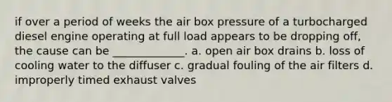 if over a period of weeks the air box pressure of a turbocharged diesel engine operating at full load appears to be dropping off, the cause can be _____________. a. open air box drains b. loss of cooling water to the diffuser c. gradual fouling of the air filters d. improperly timed exhaust valves