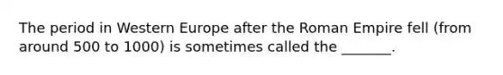 The period in Western Europe after the Roman Empire fell (from around 500 to 1000) is sometimes called the _______.