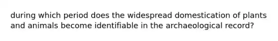 during which period does the widespread domestication of plants and animals become identifiable in the archaeological record?