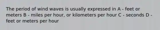 The period of wind waves is usually expressed in A - feet or meters B - miles per hour, or kilometers per hour C - seconds D - feet or meters per hour