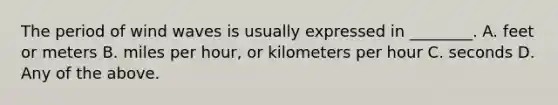 The period of wind waves is usually expressed in ________. A. feet or meters B. miles per hour, or kilometers per hour C. seconds D. Any of the above.